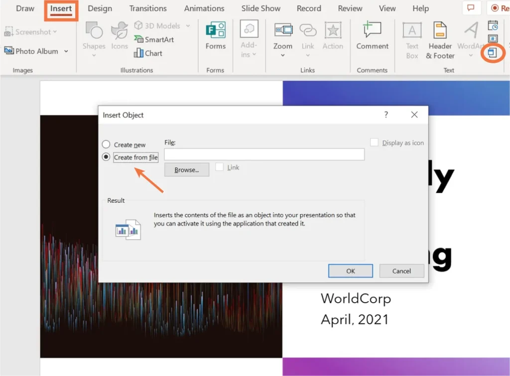 A screenshot of the PowerPoint interface with the "Insert" tab selected. An "Insert Object" dialog box is open, with the "Create from file" option selected and highlighted by an arrow. A "Browse..." button is visible for selecting a file. The result section explains that inserting the file as an object allows activation using its original application. In the background, part of a slide is visible with the text "WorldCorp April, 2021".