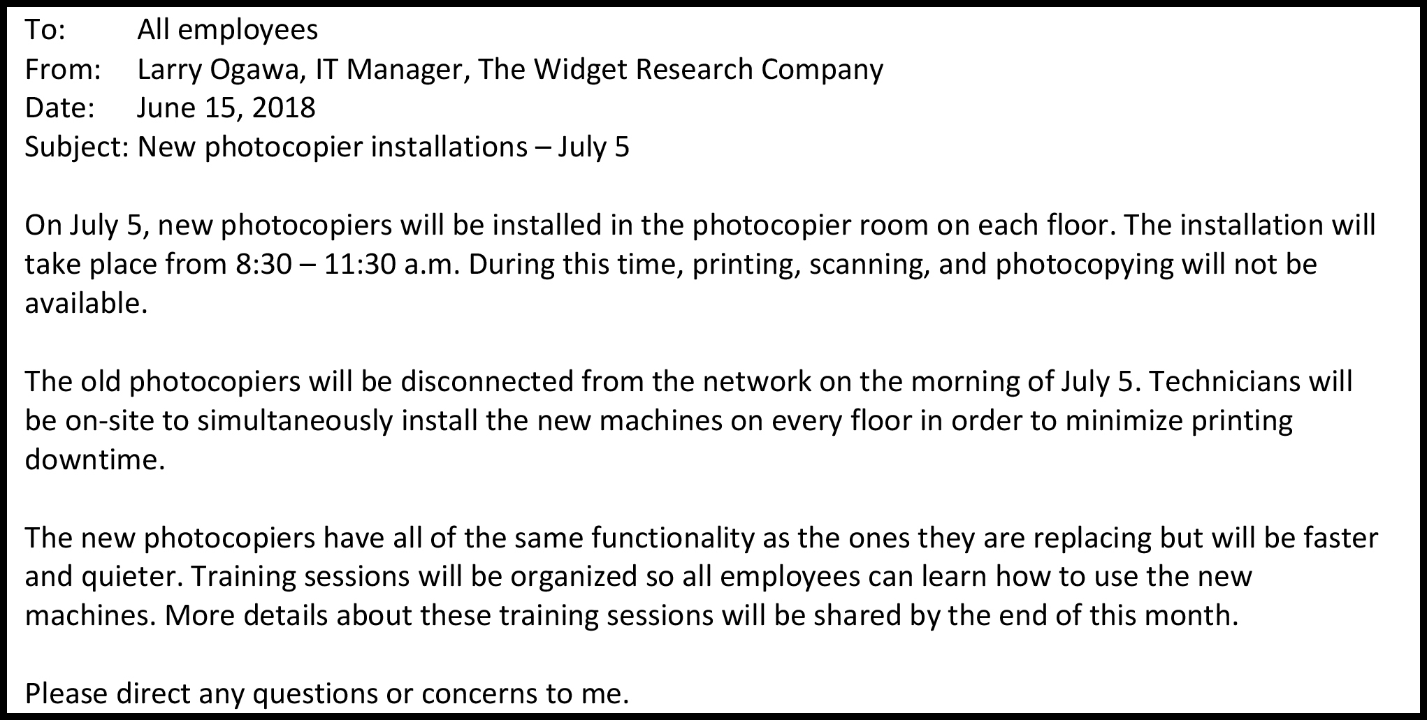 To: All employees From: Larry Ogawa, IT Manager, The Widget Research Company Date: June 15, 2018 Subject: New photocopier installations – July 5 On July 5, new photocopiers will be installed in the photocopier room on each floor. The installation will take place from 8:30 – 11:30 a.m. During this time, printing, scanning, and photocopying will not be available. The old photocopiers will be disconnected from the network on the morning of July 5. Technicians will be on-site to simultaneously install the new machines on every floor in order to minimize printing downtime. The new photocopiers have all of the same functionality as the ones they are replacing but will be faster and quieter. Training sessions will be organized so all employees can learn how to use the new machines. More details about these training sessions will be shared by the end of this month. Please direct any questions or concerns to me.