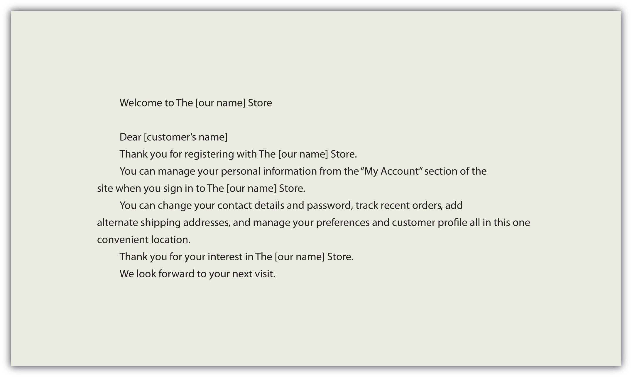 "Welcome to The [our name] Store Dear [customer's name], Thank you for registering with The [our name] Store. You can manage your personal information from the "My Account" section of the site when you sign in to The [our name] Store. You can change your contact details and password, track recent orders, add alternate shipping addresses, and manage your preferences and customer profile all in this convenient location. Thank you for your interest in The [our name] Store. We look forward to your next visit."