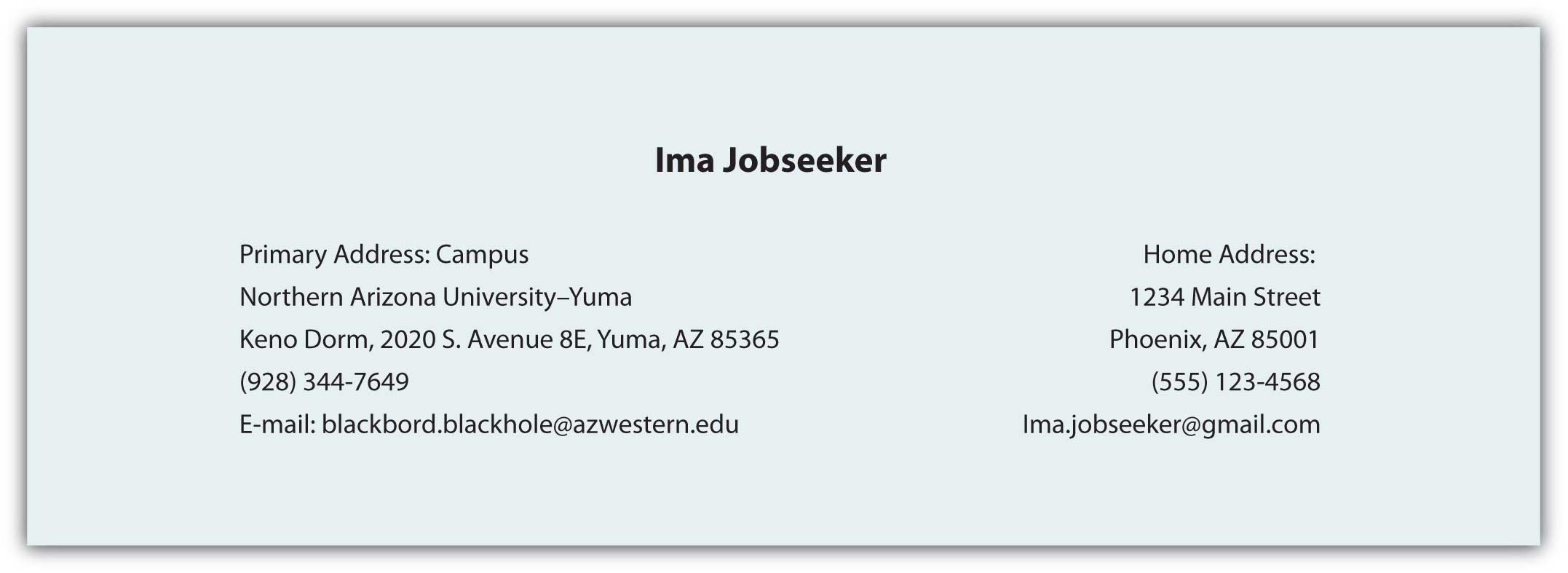 "Contact Information Card for Ima Jobseeker Primary Address (Campus): Northern Arizona University–Yuma Keno Dorm, 2020 S. Avenue 8E Yuma, AZ 85365 Phone: (928) 344-7649 Email: blackbord.blackhole@azwestern.edu Home Address: 1234 Main Street Phoenix, AZ 85014 Phone: (555) 123-4568 Email: Ima.Jobseeker@gmail.com"