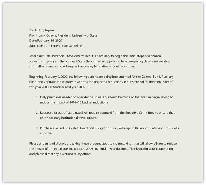"Memo that reads: To: All Employees From: Larry Ogawa, President, University of State Date: February 14, 2009 Subject: Future Expenditure Guidelines After careful deliberation, I have determined it is necessary to begin the initial steps of a financial stewardship program that the University must adopt as we approach a two-year cycle of a severe state shortfall in revenue and unprecedented reductions in state funding. Beginning February 9, 2009, the following actions are being implemented for the General Fund, Auxiliary Fund, and Capital Fund in order to address the projected reductions for our State and for the remainder of this fiscal year and for the FY 2009-10 budget: Only purchases needed to operate the university will be approved, and we are again being cautious to reduce immediate impact on FY 2008-09 budget reductions. Requests for out-of-state travel will require approval from the Executive Committee to ensure that only necessary institutional travel occurs. Purchases, including in-state travel and budget transfers, will require the appropriate vice president's approval. Please understand that we are taking these prudent steps to create savings that will allow UState to reduce the impact of projected cuts in expected FY 2009-10 legislative reductions. Thank you very much for your cooperation, and please direct any questions to my office directly."