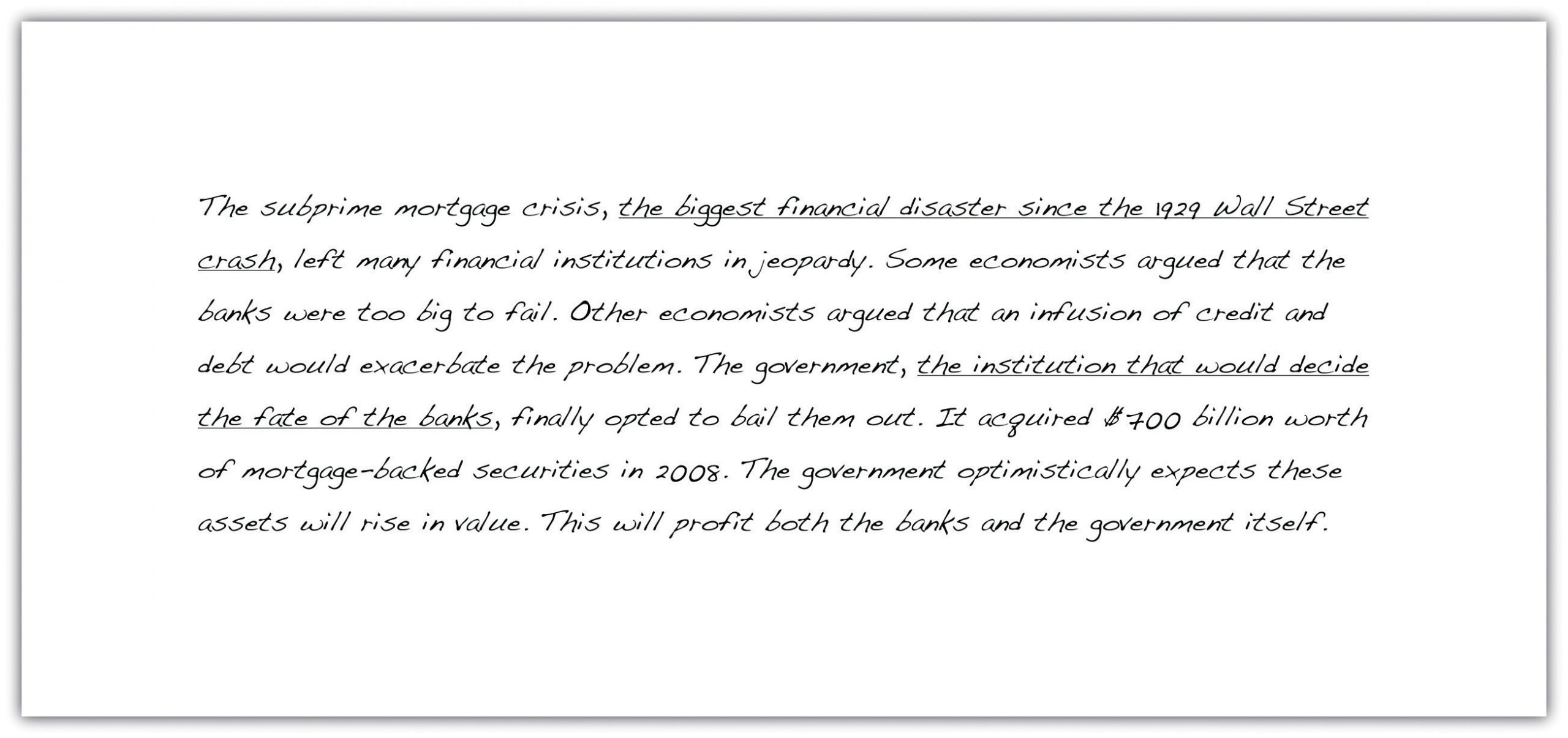 "The subprime mortgage crisis, the biggest financial disaster since the 1929 Wall Street crash, left many financial institutions in jeopardy. Some economists argued that the banks were too big to fail. Other economists argued that an infusion of credit and debt would exacerbate the problem. The government, the institution that would decide the fate of the banks, finally opted to bail them out. It acquired $400 billion worth of mortgage-backed securities in 2008. The government optimistically expects these assets will rise in value. This will profit both the banks and the government itself."