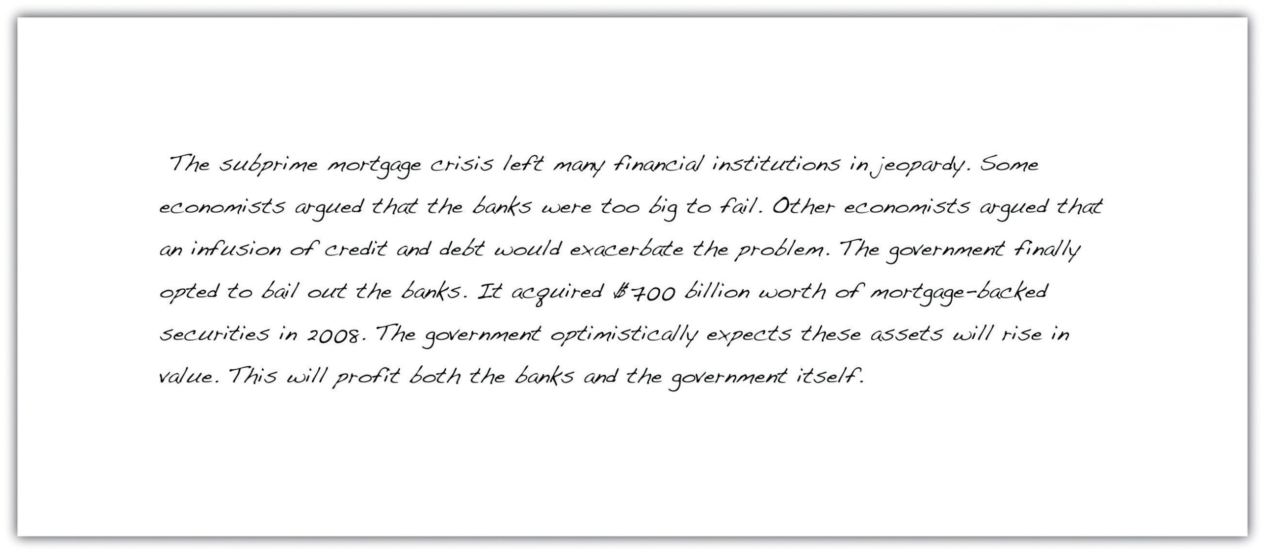 "The subprime mortgage crisis left many financial institutions in jeopardy. Some economists argued that the banks were too big to fail. Other economists argued that an infusion of credit and debt would exacerbate the problem. The government finally opted to bail out the banks. It acquired $700 billion worth of mortgage-backed securities in 2008. The government optimistically expects these assets will rise in value. This will profit both the banks and the government itself."