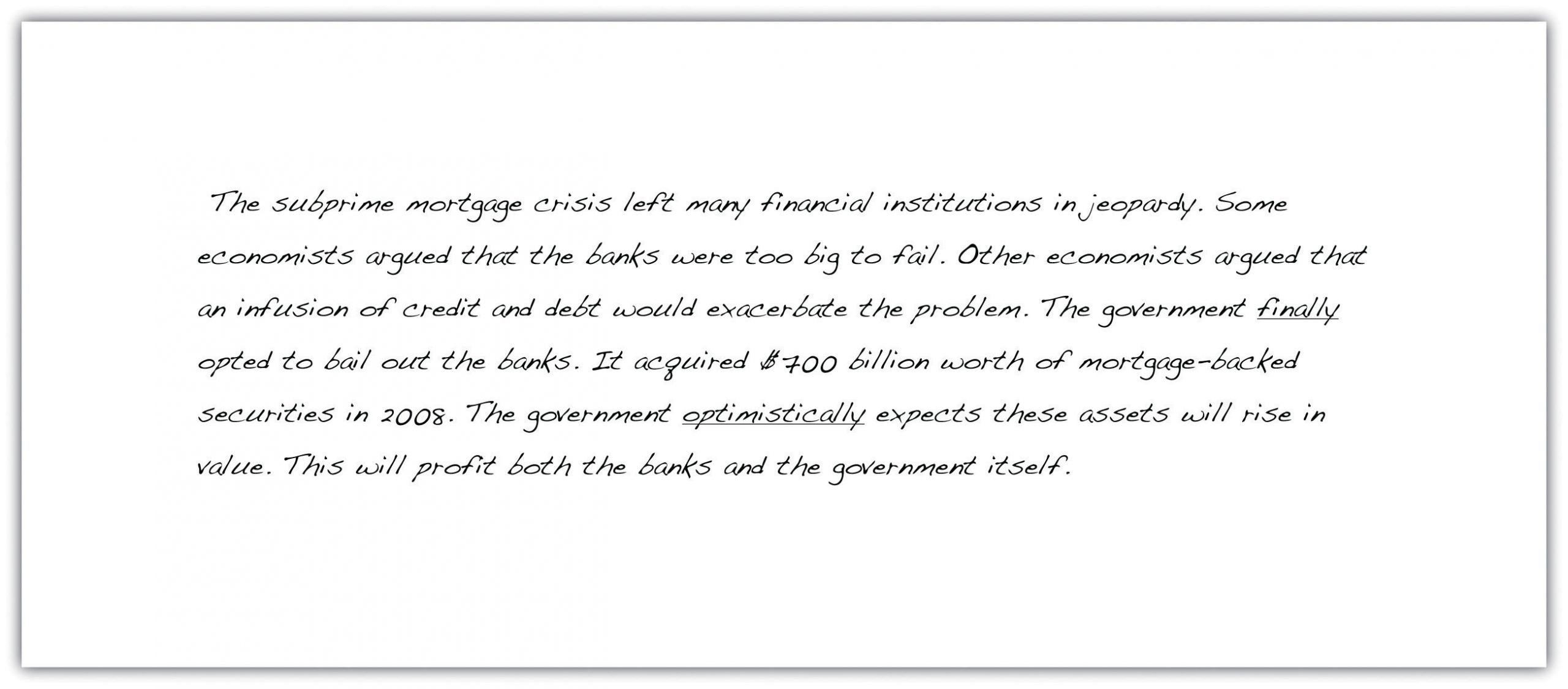 "The subprime mortgage crisis left many financial institutions in jeopardy. Some economists argued that the banks were too big to fail. Other economists argued that an infusion of credit and debt would exacerbate the problem. The government finally opted to bail out the banks. It acquired $700 billion worth of mortgage-backed securities in 2008. The government optimistically expects these assets will rise in value. This will profit both the banks and the government itself."