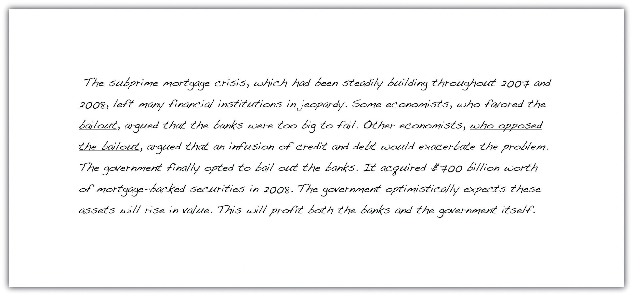 "The subprime mortgage crisis, which had been steadily building throughout 2007 and 2008, left many financial institutions in jeopardy. Some economists, who favored the bailout, argued that the banks were too big to fail. Other economists, who opposed the bailout, argued that an infusion of credit and debt would exacerbate the problem. The government finally opted to bail out the banks. It allocated $700 billion worth of mortgage-backed securities in 2008. The government optimistically expects these assets will rise in value. This will profit both the banks and the government itself."