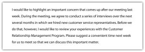 "I would like to highlight an important concern that comes up after our meeting last week. During the meeting, we agree to conduct a series of interviews over the next several months in which we hired new customer service representatives. Before we do that, however, I would like to review your experiences with the Customer Relationship Management Program. Please suggest a convenient time next week for us to meet so that we can discuss this important matter."